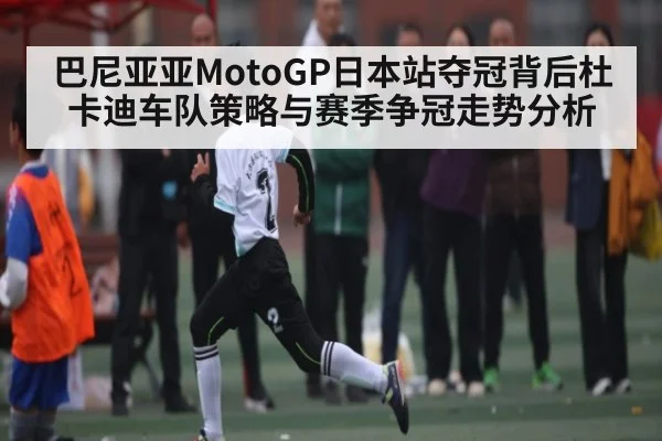 巴尼亚亚MotoGP日本站夺冠背后杜卡迪车队策略与赛季争冠走势分析