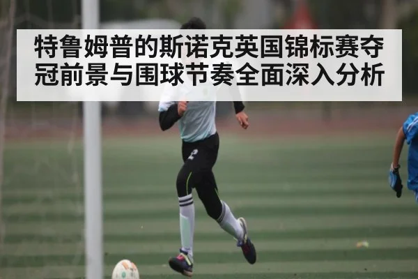 特鲁姆普的斯诺克英国锦标赛夺冠前景与围球节奏全面深入分析